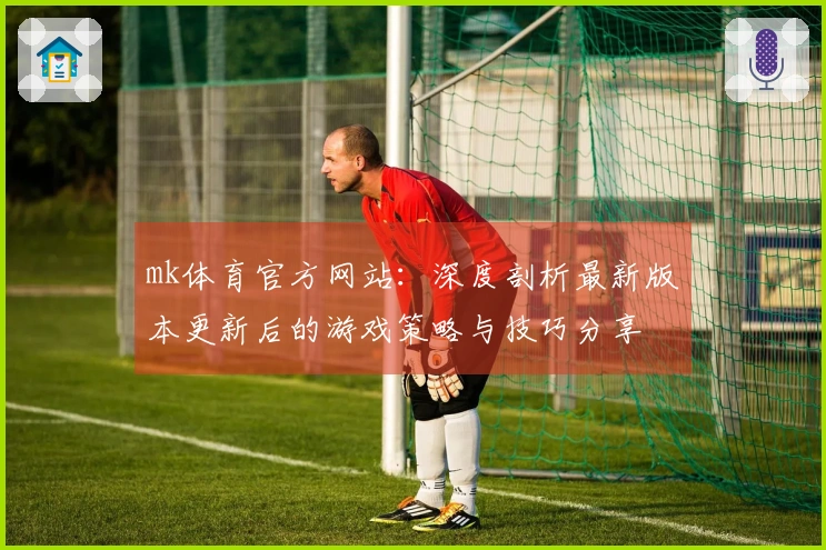 mk体育官方网站：深度剖析最新版本更新后的游戏策略与技巧分享