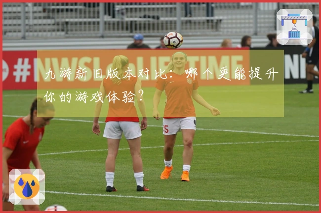 九游新旧版本对比：哪个更能提升你的游戏体验？