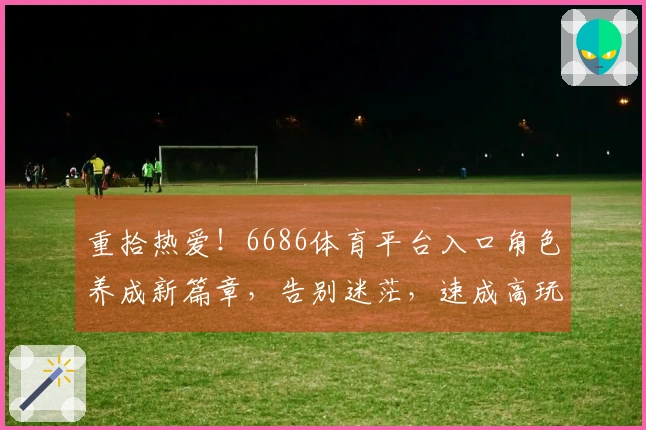 重拾热爱！6686体育平台入口角色养成新篇章，告别迷茫，速成高玩攻略在此