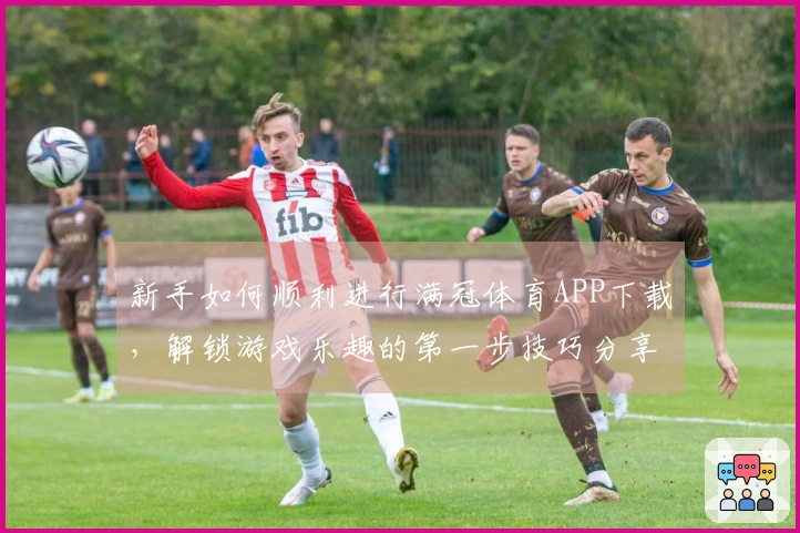 新手如何顺利进行满冠体育APP下载，解锁游戏乐趣的第一步技巧分享