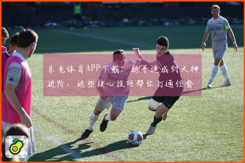 乐竞体育APP下载：新手速成到大神进阶，这些核心技巧帮你打通任督二脉